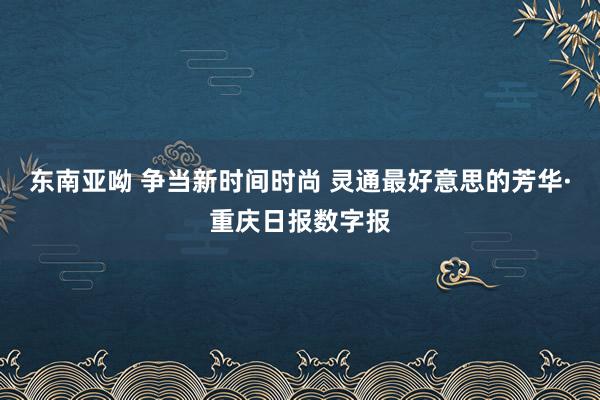 东南亚呦 争当新时间时尚 灵通最好意思的芳华·重庆日报数字报