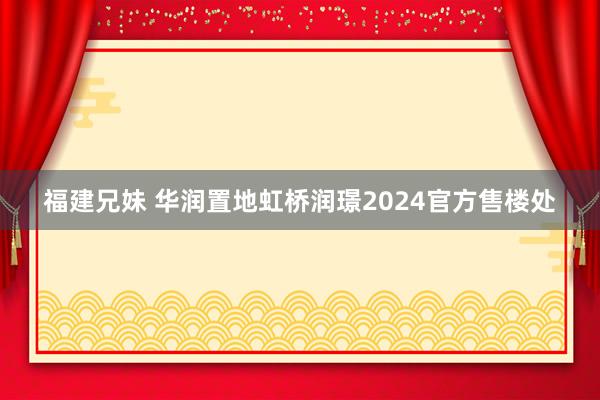 福建兄妹 华润置地虹桥润璟2024官方售楼处